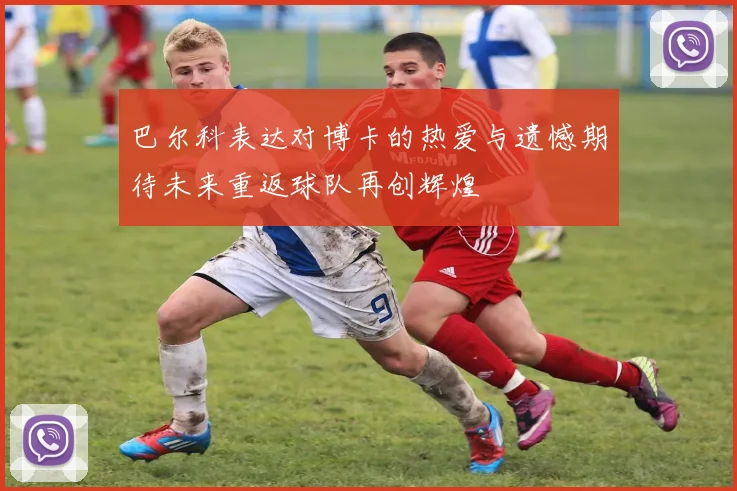 巴尔科表达对博卡的热爱与遗憾期待未来重返球队再创辉煌