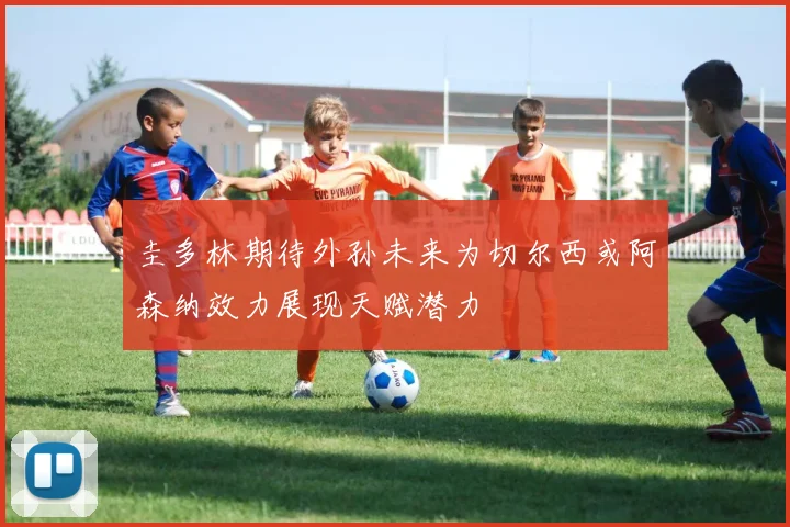 圭多林期待外孙未来为切尔西或阿森纳效力展现天赋潜力