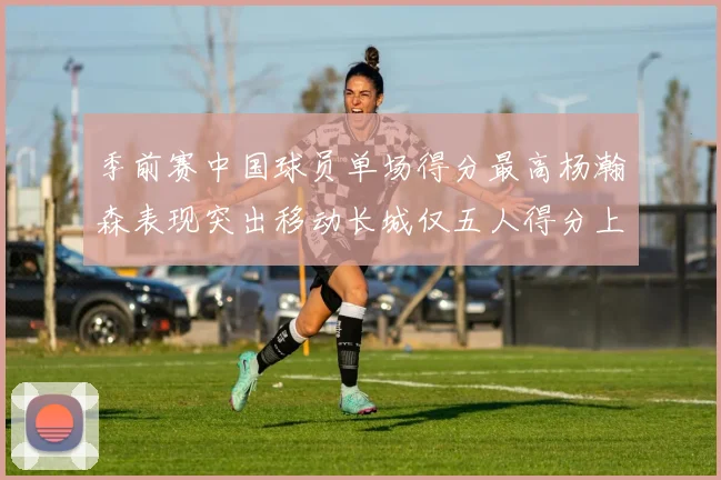 季前赛中国球员单场得分最高杨瀚森表现突出移动长城仅五人得分上双