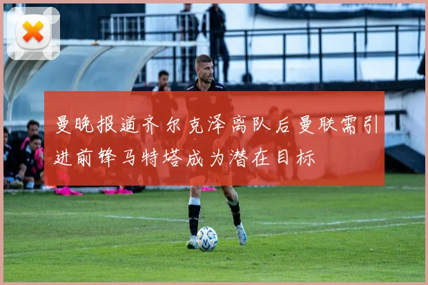 曼晚报道齐尔克泽离队后曼联需引进前锋马特塔成为潜在目标