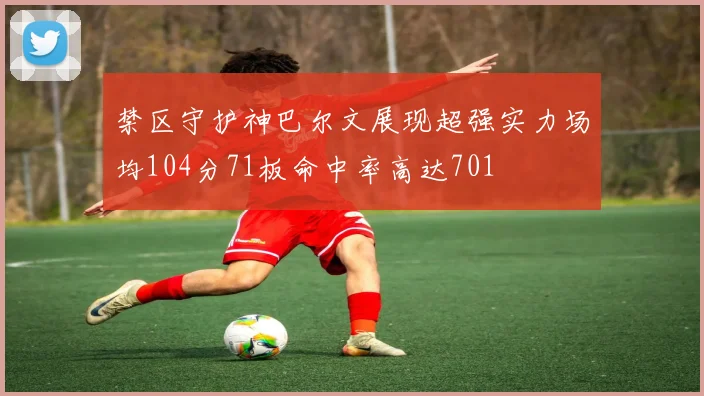 禁区守护神巴尔文展现超强实力场均104分71板命中率高达701