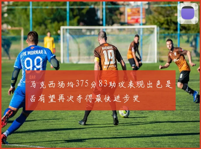 马克西场均375分83助攻表现出色是否有望再次夺得最快进步奖