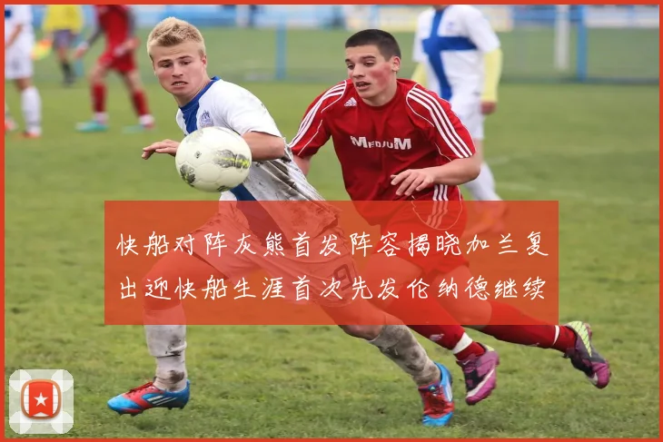 快船对阵灰熊首发阵容揭晓加兰复出迎快船生涯首次先发伦纳德继续出战