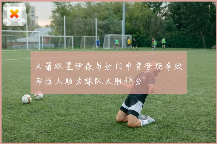 火箭双星伊森与杜门申贾登场净效率惊人助力球队大胜48分