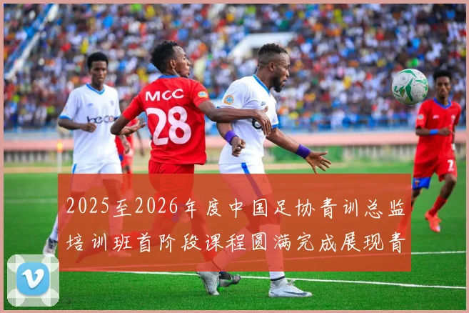 2025至2026年度中国足协青训总监培训班首阶段课程圆满完成展现青训新发展