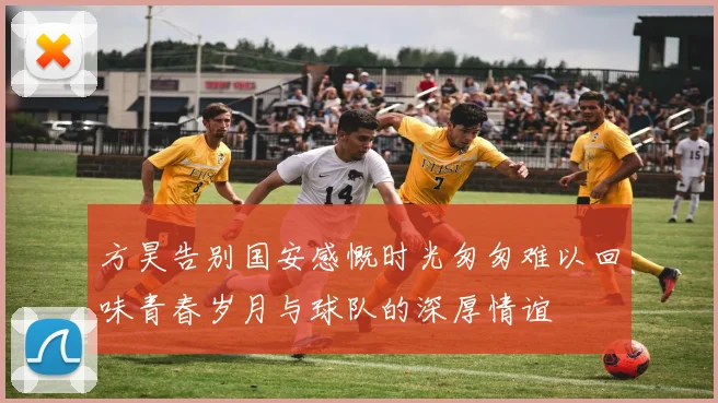 方昊告别国安感慨时光匆匆难以回味青春岁月与球队的深厚情谊