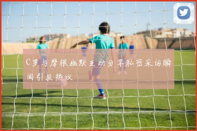 C罗与摩根幽默互动分享私密采访瞬间引发热议