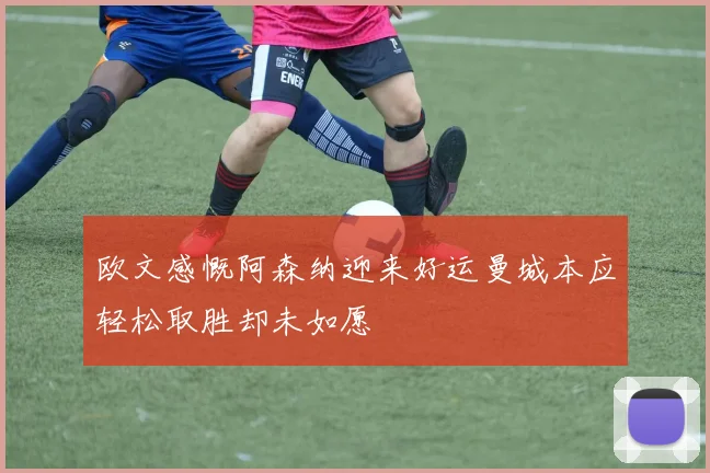 欧文感慨阿森纳迎来好运曼城本应轻松取胜却未如愿