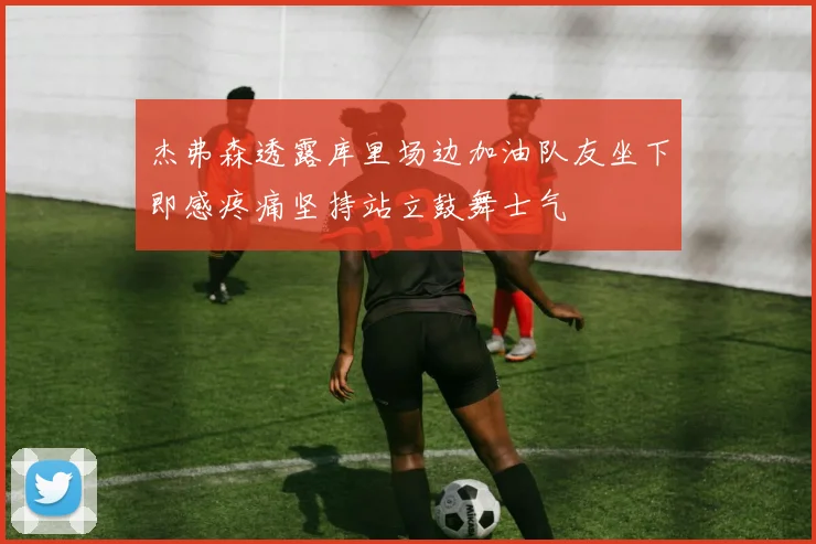 杰弗森透露库里场边加油队友坐下即感疼痛坚持站立鼓舞士气