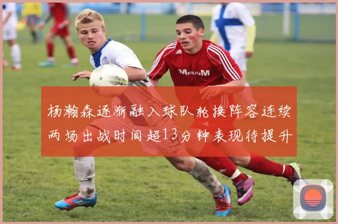杨瀚森逐渐融入球队轮换阵容连续两场出战时间超13分钟表现待提升