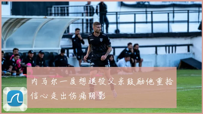 内马尔一度想退役父亲鼓励他重拾信心走出伤痛阴影