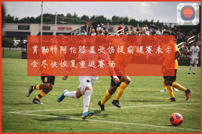 贾勒特阿伦膝盖受伤提前退赛表示会尽快恢复重返赛场