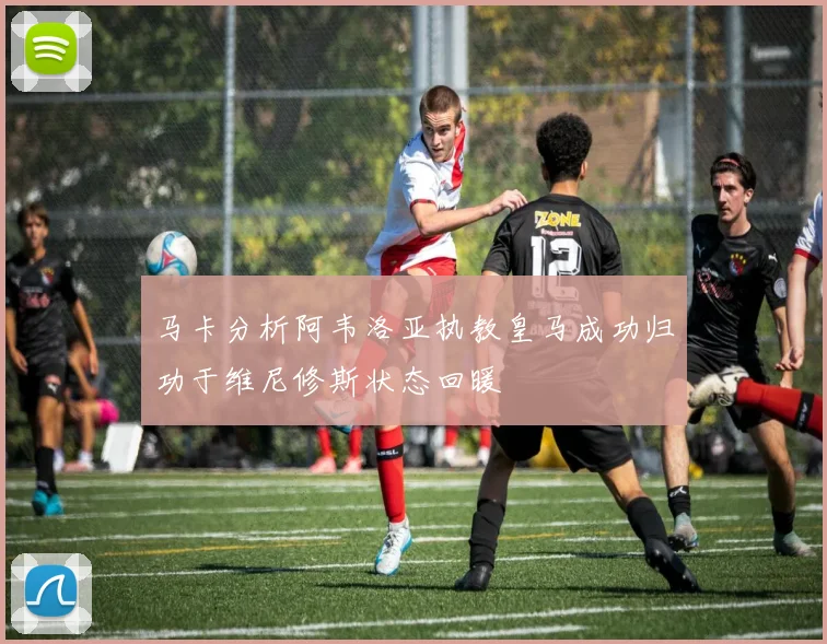 马卡分析阿韦洛亚执教皇马成功归功于维尼修斯状态回暖