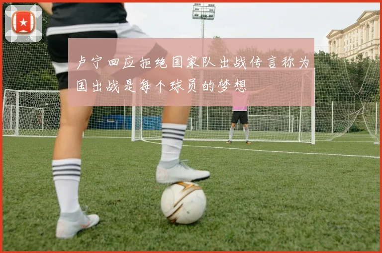 卢宁回应拒绝国家队出战传言称为国出战是每个球员的梦想