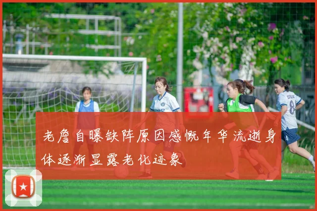 老詹自曝缺阵原因感慨年华流逝身体逐渐显露老化迹象