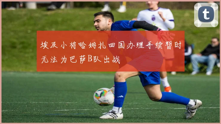 埃及小将哈姆扎回国办理手续暂时无法为巴萨B队出战