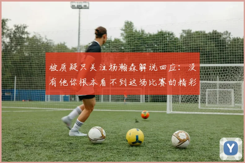 被质疑只关注杨瀚森解说回应：没有他你根本看不到这场比赛的精彩