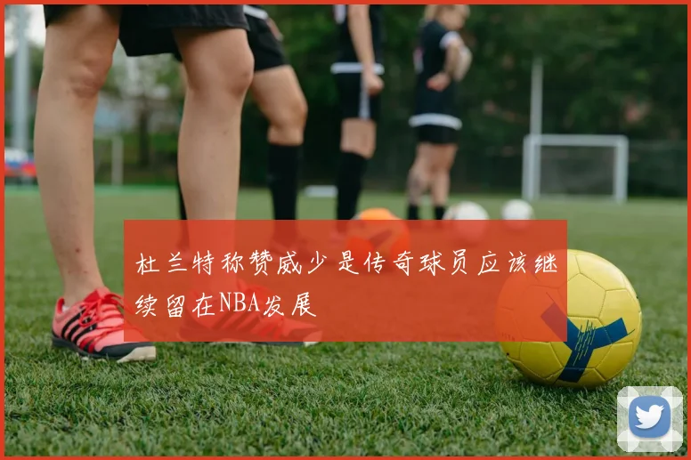 杜兰特称赞威少是传奇球员应该继续留在NBA发展