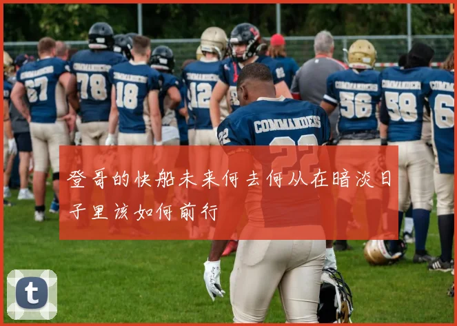 登哥的快船未来何去何从在暗淡日子里该如何前行