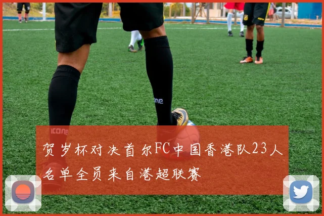 贺岁杯对决首尔FC中国香港队23人名单全员来自港超联赛