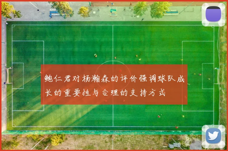 鲍仁君对杨瀚森的评价强调球队成长的重要性与合理的支持方式
