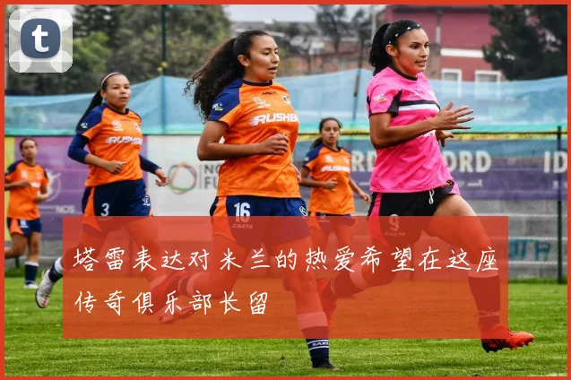 塔雷表达对米兰的热爱希望在这座传奇俱乐部长留
