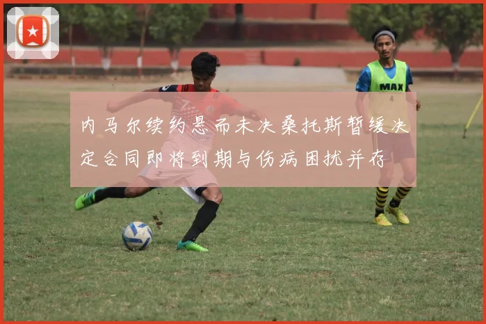 内马尔续约悬而未决桑托斯暂缓决定合同即将到期与伤病困扰并存