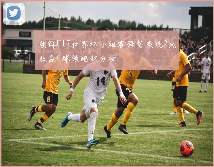朝鲜U17世界杯小组赛强势表现2轮狂轰6球领跑积分榜