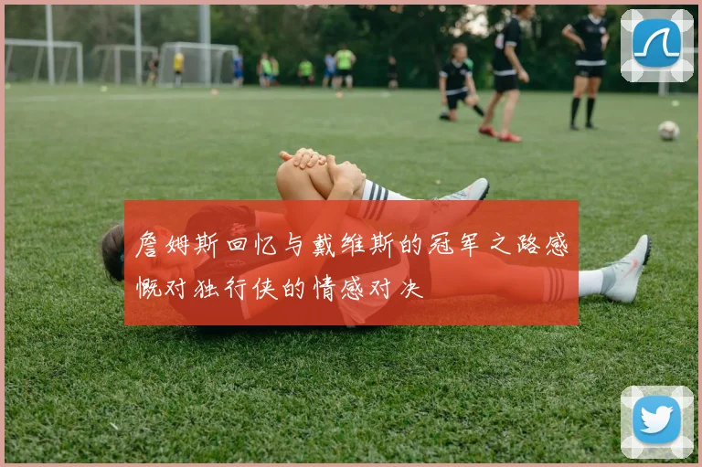 詹姆斯回忆与戴维斯的冠军之路感慨对独行侠的情感对决