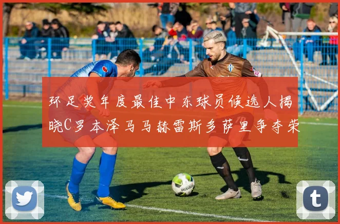 环足奖年度最佳中东球员候选人揭晓C罗本泽马马赫雷斯多萨里争夺荣誉