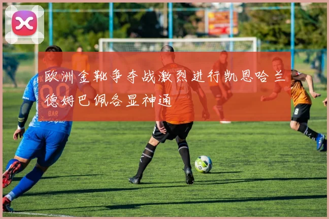 欧洲金靴争夺战激烈进行凯恩哈兰德姆巴佩各显神通